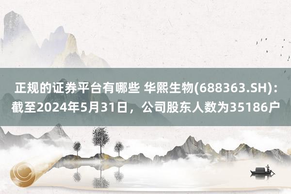 正规的证券平台有哪些 华熙生物(688363.SH)：截至2024年5月31日，公司股东人数为35186户