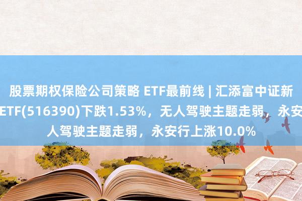 股票期权保险公司策略 ETF最前线 | 汇添富中证新能源汽车产业ETF(516390)下跌1.53%，无人驾驶主题走弱，永安行上涨10.0%