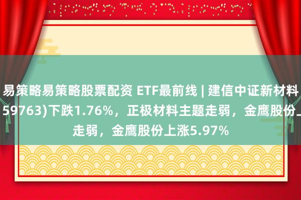 易策略易策略股票配资 ETF最前线 | 建信中证新材料主题ETF(159763)下跌1.76%，正极材料主题走弱，金鹰股份上涨5.97%