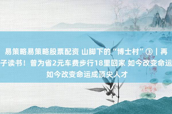 易策略易策略股票配资 山脚下的“博士村”③｜再难也要供孩子读书！曾为省2元车费步行18里回家 如今改变命运成顶尖人才