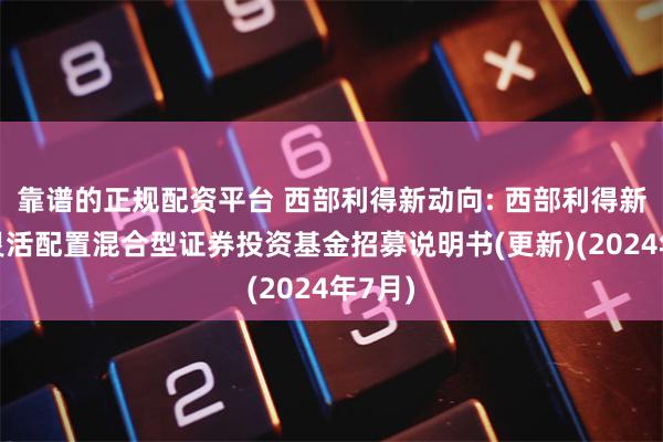 靠谱的正规配资平台 西部利得新动向: 西部利得新动向灵活配置混合型证券投资基金招募说明书(更新)(2024年7月)