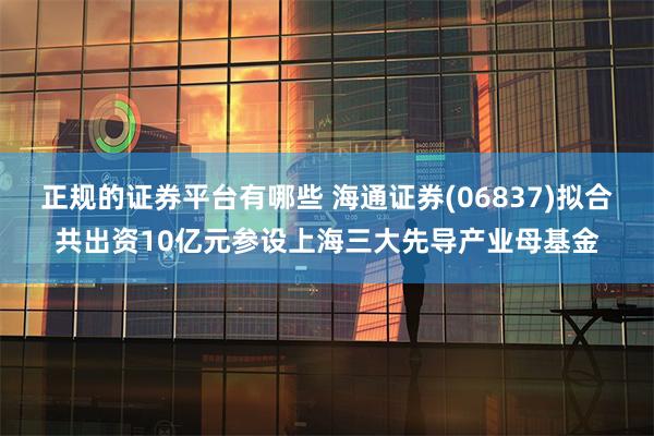 正规的证券平台有哪些 海通证券(06837)拟合共出资10亿元参设上海三大先导产业母基金