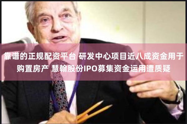 靠谱的正规配资平台 研发中心项目近八成资金用于购置房产 慧翰股份IPO募集资金运用遭质疑